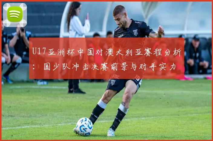 U17亚洲杯中国对澳大利亚赛程分析:国少队冲击决赛前景与对手实力解读