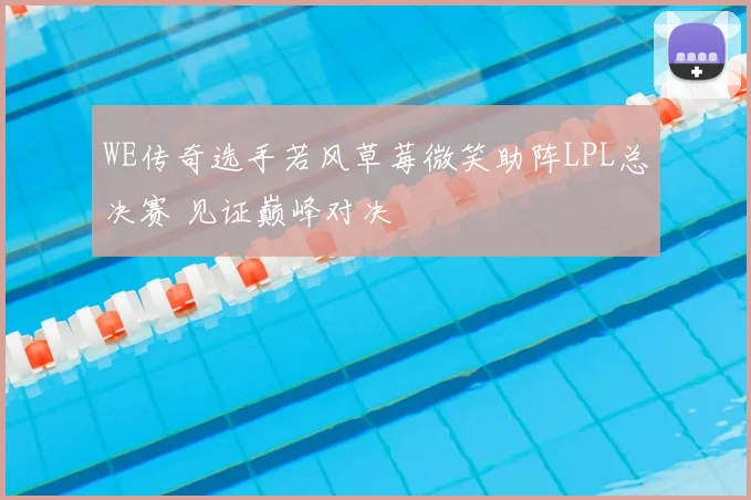 WE传奇选手若风草莓微笑助阵LPL总决赛 见证巅峰对决