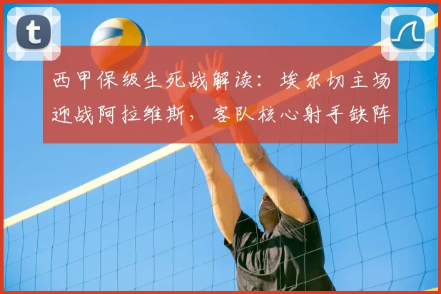 西甲保级生死战解读:埃尔切主场迎战阿拉维斯,客队核心射手缺阵影响几何?