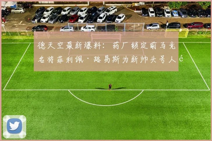 德天空最新爆料:药厂锁定前马竞名将菲利佩·路易斯为新帅头号人选,谈判已开启