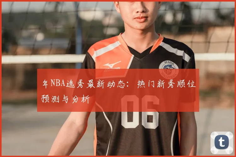 年NBA选秀最新动态：热门新秀顺位预测与分析