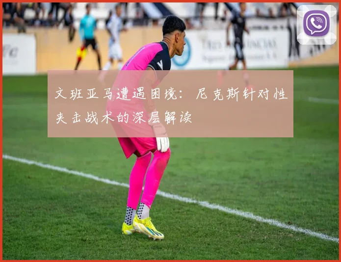 文班亚马遭遇困境:尼克斯针对性夹击战术的深层解读