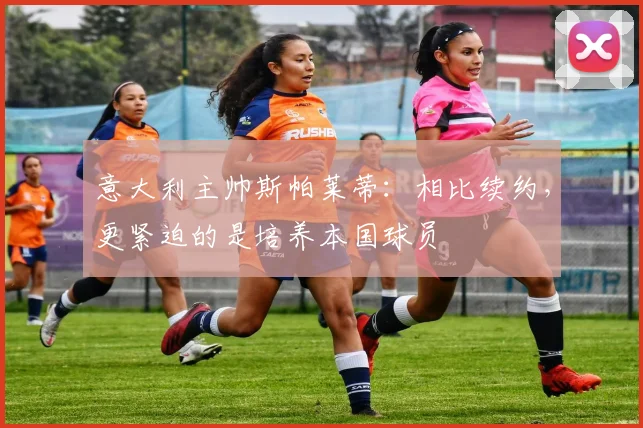 意大利主帅斯帕莱蒂:相比续约,更紧迫的是培养本国球员