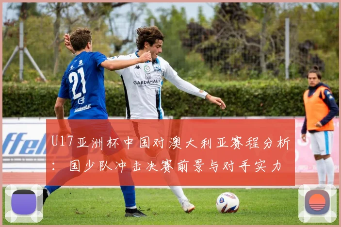 U17亚洲杯中国对澳大利亚赛程分析：国少队冲击决赛前景与对手实力解读
