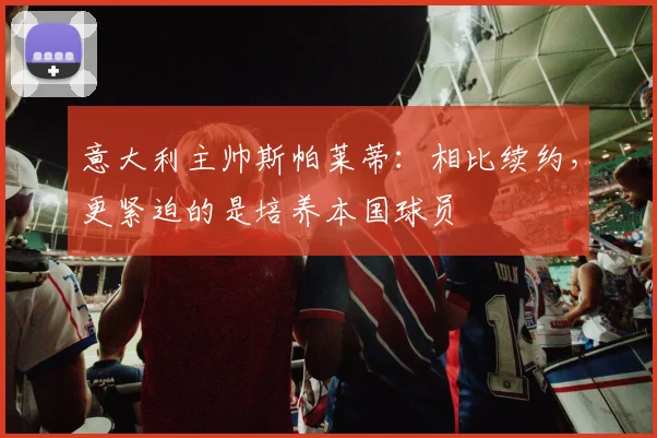 意大利主帅斯帕莱蒂：相比续约，更紧迫的是培养本国球员