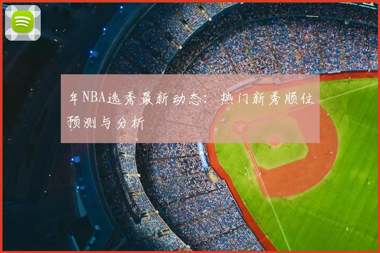 年NBA选秀最新动态:热门新秀顺位预测与分析