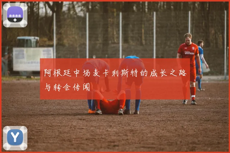 阿根廷中场麦卡利斯特的成长之路与转会传闻