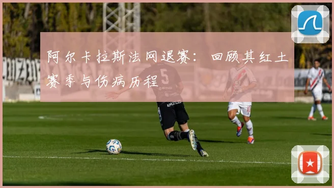 阿尔卡拉斯法网退赛：回顾其红土赛季与伤病历程