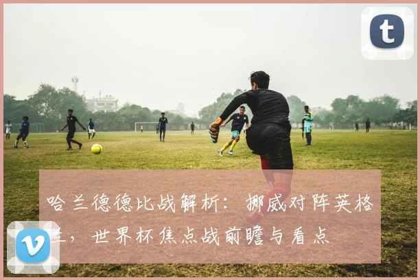 哈兰德德比战解析:挪威对阵英格兰,世界杯焦点战前瞻与看点